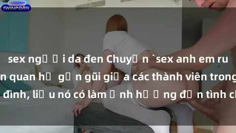 sex người da đen Chuyện `sex anh em ruột` - Đề cập đến quan hệ gần gũi giữa các thành viên trong gia đình, liệu nó có làm ảnh hưởng đến tình cảm gia đình hay không?