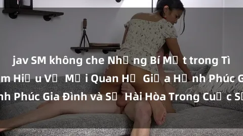 jav SM không che Những Bí Mật trong Tình Dục Gia Đình: Tìm Hiểu Về Mối Quan Hệ Giữa Hạnh Phúc Gia Đình và Sự Hài Hòa Trong Cuộc Sống Tình Dục