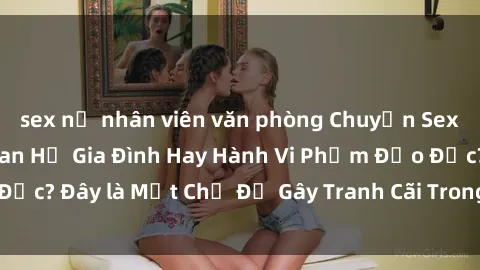 sex nữ nhân viên văn phòng Chuyện Sex Ông Cháu: Mối Quan Hệ Gia Đình Hay Hành Vi Phạm Đạo Đức? Đây là Một Chủ Đề Gây Tranh Cãi Trong Xã Hội Hiện Nay.