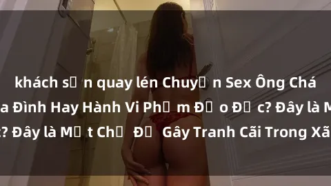 khách sạn quay lén Chuyện Sex Ông Cháu: Mối Quan Hệ Gia Đình Hay Hành Vi Phạm Đạo Đức? Đây là Một Chủ Đề Gây Tranh Cãi Trong Xã Hội Hiện Nay.