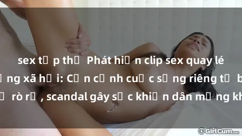 sex tập thể Phát hiện clip sex quay lén hot nhất trên mạng xã hội: Cận cảnh cuộc sống riêng tư bị rò rỉ, scandal gây sốc khiến dân mạng không khỏi bàng hoàng