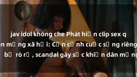 jav idol không che Phát hiện clip sex quay lén hot nhất trên mạng xã hội: Cận cảnh cuộc sống riêng tư bị rò rỉ, scandal gây sốc khiến dân mạng không khỏi bàng hoàng