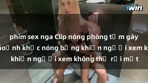 phim sex nga Clip nóng phòng tắm gây sốt: Cận cảnh khoảnh khắc nóng bỏng khiến người xem không thể rời mắt
