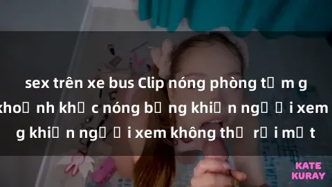 sex trên xe bus Clip nóng phòng tắm gây sốt: Cận cảnh khoảnh khắc nóng bỏng khiến người xem không thể rời mắt