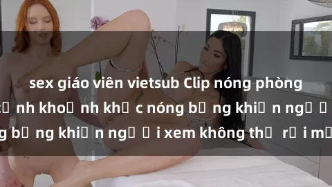 sex giáo viên vietsub Clip nóng phòng tắm gây sốt: Cận cảnh khoảnh khắc nóng bỏng khiến người xem không thể rời mắt