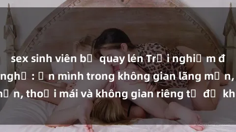 sex sinh viên bị quay lén Trải nghiệm độc đáo tại sex nhà nghỉ: ẩn mình trong không gian lãng mạn, thoải mái và không gian riêng tư để khuấy động tình ái.