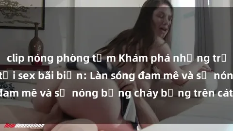 clip nóng phòng tắm Khám phá những trải nghiệm độc đáo tại sex bãi biển: Làn sóng đam mê và sự nóng bỏng cháy bỏng trên cát trắng