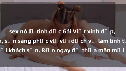 sex nô lệ tình dục Gái Việt xinh đẹp, nồng nàn tình cảm, sẵn sàng phục vụ với dịch vụ làm tình tại khách sạn. Đến ngay để thỏa mãn mọi khao khát của bạn!