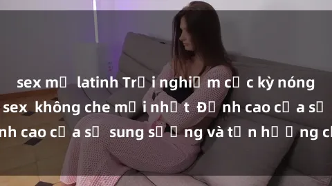 sex mỹ latinh Trải nghiệm cực kỳ nóng bỏng trong phim sex  không che mới nhất  Đỉnh cao của sự sung sướng và tận hưởng chân thật