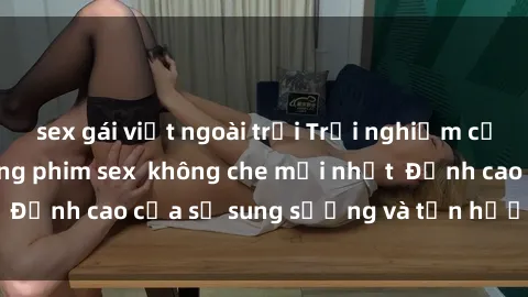 sex gái việt ngoài trời Trải nghiệm cực kỳ nóng bỏng trong phim sex  không che mới nhất  Đỉnh cao của sự sung sướng và tận hưởng chân thật