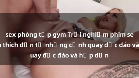 sex phòng tập gym Trải nghiệm phim sex : Sự kích thích đến từ những cảnh quay độc đáo và hấp dẫn