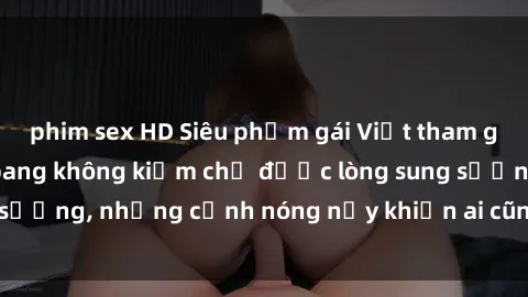 phim sex HD Siêu phẩm gái Việt tham gia trong buổi gangbang không kiềm chế được lòng sung sướng, những cảnh nóng nảy khiến ai cũng phải mãn nhãn