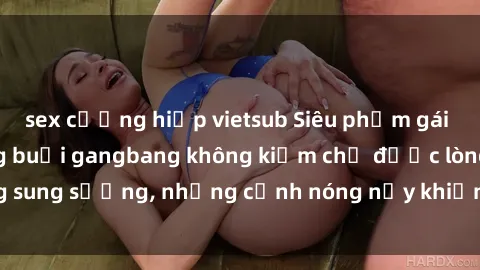 sex cưỡng hiếp vietsub Siêu phẩm gái Việt tham gia trong buổi gangbang không kiềm chế được lòng sung sướng, những cảnh nóng nảy khiến ai cũng phải mãn nhãn