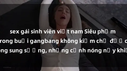 sex gái sinh viên việt nam Siêu phẩm gái Việt tham gia trong buổi gangbang không kiềm chế được lòng sung sướng, những cảnh nóng nảy khiến ai cũng phải mãn nhãn