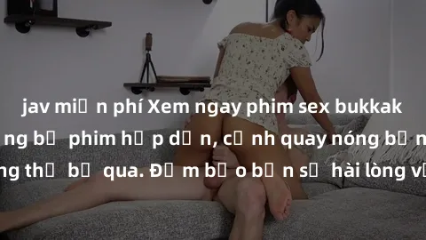 jav miễn phí Xem ngay phim sex bukkake hàng đầu với những bộ phim hấp dẫn, cảnh quay nóng bỏng không thể bỏ qua. Đảm bảo bạn sẽ hài lòng với trải nghiệm mới lạ này!