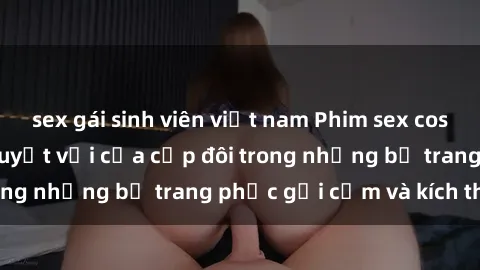 sex gái sinh viên việt nam Phim sex cosplay: Trải nghiệm tuyệt vời của cặp đôi trong những bộ trang phục gợi cảm và kích thích