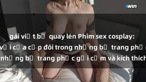 gái việt bị quay lén Phim sex cosplay: Trải nghiệm tuyệt vời của cặp đôi trong những bộ trang phục gợi cảm và kích thích