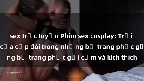 sex trực tuyến Phim sex cosplay: Trải nghiệm tuyệt vời của cặp đôi trong những bộ trang phục gợi cảm và kích thích