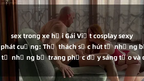 sex trong xe hơi Gái Việt cosplay sexy khiến fan hâm mộ phát cuồng: Thử thách sức hút từ những bộ trang phục đầy sáng tạo và quyến rũ!