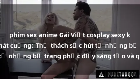 phim sex anime Gái Việt cosplay sexy khiến fan hâm mộ phát cuồng: Thử thách sức hút từ những bộ trang phục đầy sáng tạo và quyến rũ!