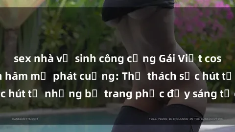 sex nhà vệ sinh công cộng Gái Việt cosplay sexy khiến fan hâm mộ phát cuồng: Thử thách sức hút từ những bộ trang phục đầy sáng tạo và quyến rũ!