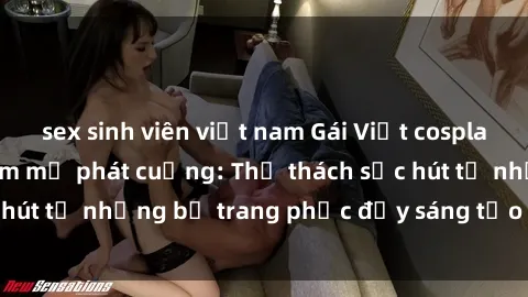 sex sinh viên việt nam Gái Việt cosplay sexy khiến fan hâm mộ phát cuồng: Thử thách sức hút từ những bộ trang phục đầy sáng tạo và quyến rũ!