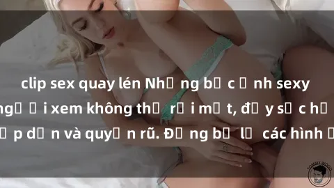 clip sex quay lén Những bức ảnh sexy tá gợi cảm khiến người xem không thể rời mắt, đầy sức hấp dẫn và quyến rũ. Đừng bỏ lỡ các hình ảnh nóng bỏng này!