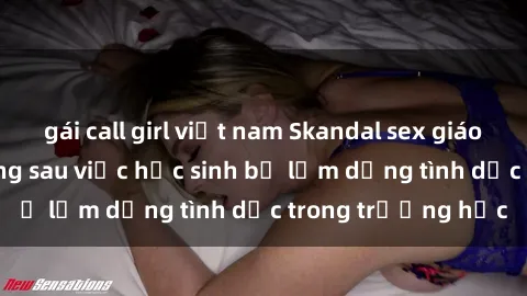 gái call girl việt nam Skandal sex giáo viên: Sự thật đằng sau việc học sinh bị lạm dụng tình dục trong trường học