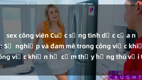 sex công viên Cuộc sống tình dục của nhân viên văn phòng: Sự nghiệp và đam mê trong công việc khiến họ cảm thấy hứng thú với tình dục?