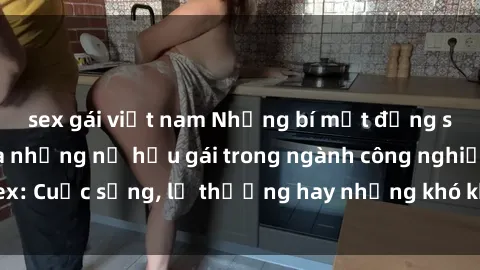 sex gái việt nam Những bí mật đằng sau cuộc sống của những nữ hầu gái trong ngành công nghiệp sex: Cuộc sống, lẽ thường hay những khó khăn mà họ phải đối mặt.