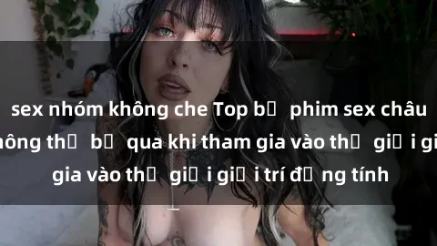 sex nhóm không che Top bộ phim sex châu âu nổi tiếng không thể bỏ qua khi tham gia vào thế giới giải trí đồng tính