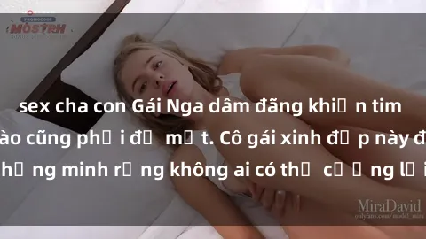 sex cha con Gái Nga dâm đãng khiến tim bất cứ chàng trai nào cũng phải đỏ mặt. Cô gái xinh đẹp này đã chứng minh rằng không ai có thể cưỡng lại khi cô làm tình đắm say.
