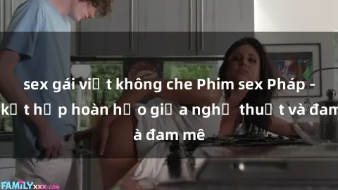 sex gái việt không che Phim sex Pháp - Sự kết hợp hoàn hảo giữa nghệ thuật và đam mê