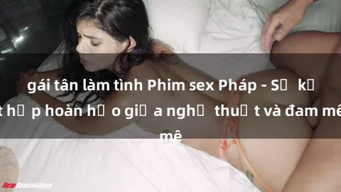 gái tân làm tình Phim sex Pháp - Sự kết hợp hoàn hảo giữa nghệ thuật và đam mê