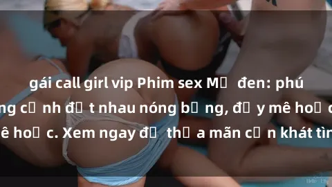 gái call girl vip Phim sex Mỹ đen: phút mãnh liệt với những cảnh địt nhau nóng bỏng, đầy mê hoặc. Xem ngay để thỏa mãn cơn khát tình dục của bạn!