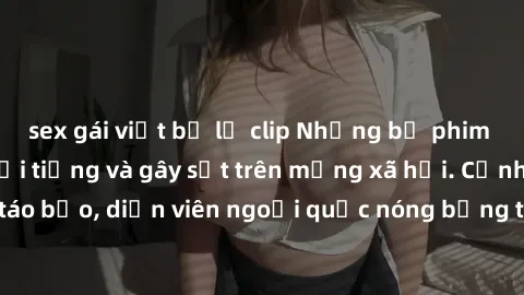 sex gái việt bị lộ clip Những bộ phim sex ngoại quốc nổi tiếng và gây sốt trên mạng xã hội. Cảnh quay táo bạo, diễn viên ngoại quốc nóng bỏng trong các tác phẩm đỉnh cao.