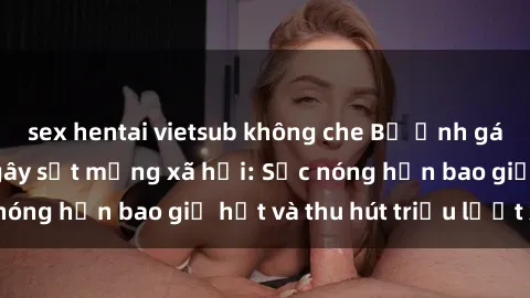 sex hentai vietsub không che Bộ ảnh gái Việt Nam nude gây sốt mạng xã hội: Sắc nóng hơn bao giờ hết và thu hút triệu lượt xem