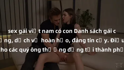 sex gái việt nam có con Danh sách gái call girl vip chất lượng, dịch vụ hoàn hảo, đáng tin cậy. Điều hấp dẫn cho các quý ông thượng đẳng tại thành phố. Hãy nhấc máy và đặt lịch ngay!
