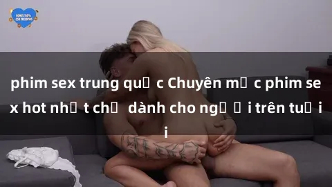 phim sex trung quốc Chuyên mục phim sex hot nhất chỉ dành cho người trên tuổi