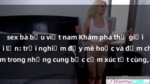 sex bà bầu việt nam Khám phá thế giới mới với sex người lớn: trải nghiệm đầy mê hoặc và đắm chìm trong những cung bậc cảm xúc tột cùng, hứng khởi và cuốn hút.