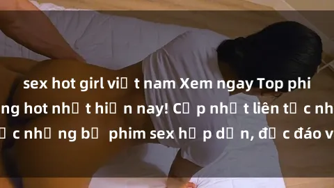 sex hot girl việt nam Xem ngay Top phim sex mới nhất đang hot nhất hiện nay! Cập nhật liên tục những bộ phim sex hấp dẫn, độc đáo và đầy kích thích.