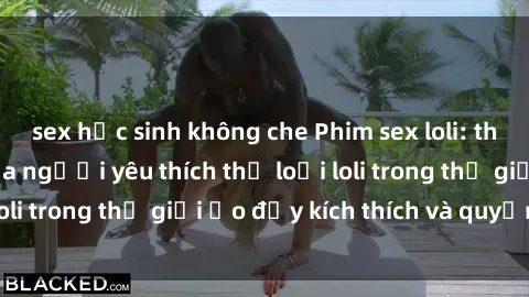 sex học sinh không che Phim sex loli: thỏa mãn đam mê của người yêu thích thể loại loli trong thế giới ảo đầy kích thích và quyến rũ.