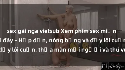 sex gái nga vietsub Xem phim sex miễn phí online ngay tại đây – Hấp dẫn, nóng bỏng và đầy lôi cuốn, thỏa mãn mọi người và thú vui của bạn!