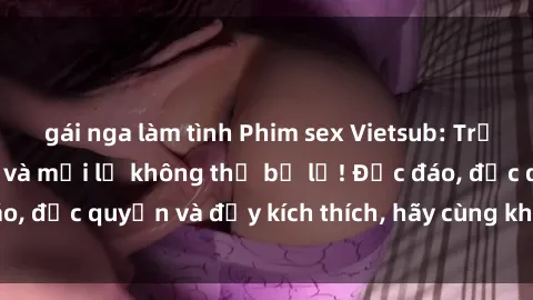 gái nga làm tình Phim sex Vietsub: Trải nghiệm hấp dẫn và mới lạ không thể bỏ lỡ! Độc đáo, độc quyền và đầy kích thích, hãy cùng khám phá ngay!