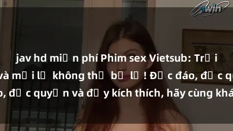 jav hd miễn phí Phim sex Vietsub: Trải nghiệm hấp dẫn và mới lạ không thể bỏ lỡ! Độc đáo, độc quyền và đầy kích thích, hãy cùng khám phá ngay!