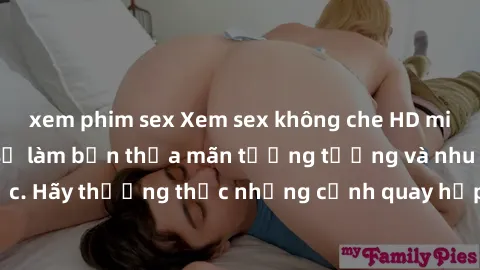 xem phim sex Xem sex không che HD miễn phí đảm bảo sẽ làm bạn thỏa mãn tưởng tượng và nhu cầu tình dục. Hãy thưởng thức những cảnh quay hấp dẫn và mãnh liệt ngay bây giờ!
