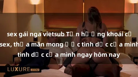 sex gái nga vietsub Tận hưởng khoái cảm với gái xinh sex, thỏa mãn mong ước tình dục của mình ngay hôm nay