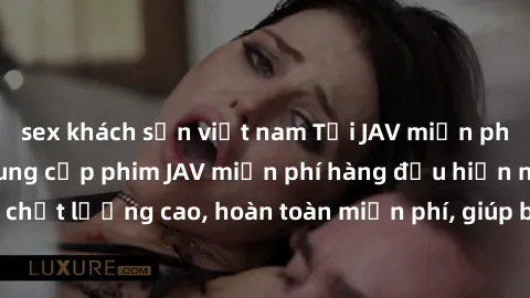 sex khách sạn việt nam Tải JAV miễn phí: Các trang web cung cấp phim JAV miễn phí hàng đầu hiện nay. Các tác phẩm chất lượng cao, hoàn toàn miễn phí, giúp bạn thỏa mãn niềm đam mê mà không tốn kém.