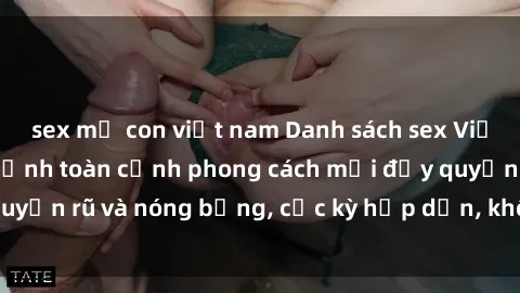 sex mẹ con việt nam Danh sách sex Việt Nam không che - Ảnh toàn cảnh phong cách mới đầy quyến rũ và nóng bỏng, cực kỳ hấp dẫn, không thể bỏ qua!