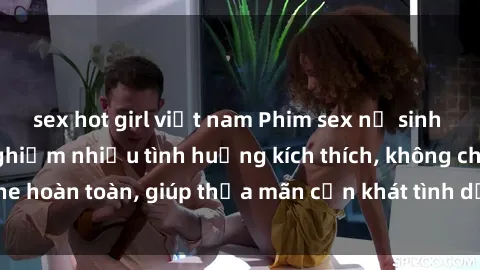 sex hot girl việt nam Phim sex nữ sinh mới nhất: Trải nghiệm nhiều tình huống kích thích, không che hoàn toàn, giúp thỏa mãn cơn khát tình dục của các bạn trẻ